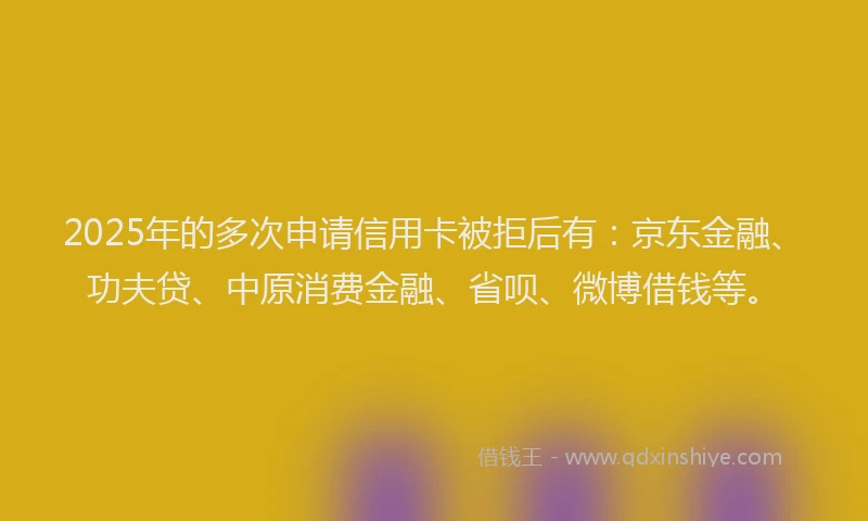 2025年的多次申请信用卡被拒后有：京东金融、功夫贷、中原消费金融、省呗、微博借钱等。