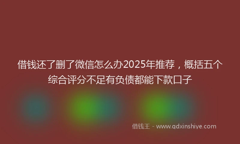 借钱还了删了微信怎么办2025年推荐，概括五个综合评分不足有负债都能下款口子