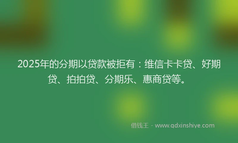 2025年的分期以贷款被拒有：维信卡卡贷、好期贷、拍拍贷、分期乐、惠商贷等。