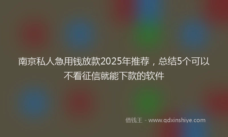 南京私人急用钱放款2025年推荐，总结5个可以不看征信就能下款的软件