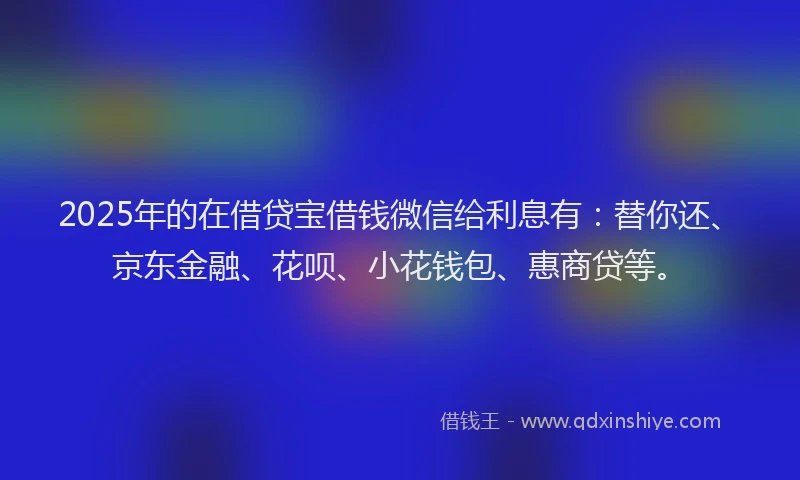 2025年的在借贷宝借钱微信给利息有：替你还、京东金融、花呗、小花钱包、惠商贷等。