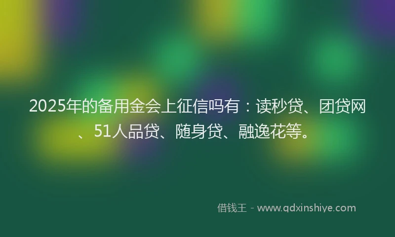2025年的备用金会上征信吗有：读秒贷、团贷网、51人品贷、随身贷、融逸花等。