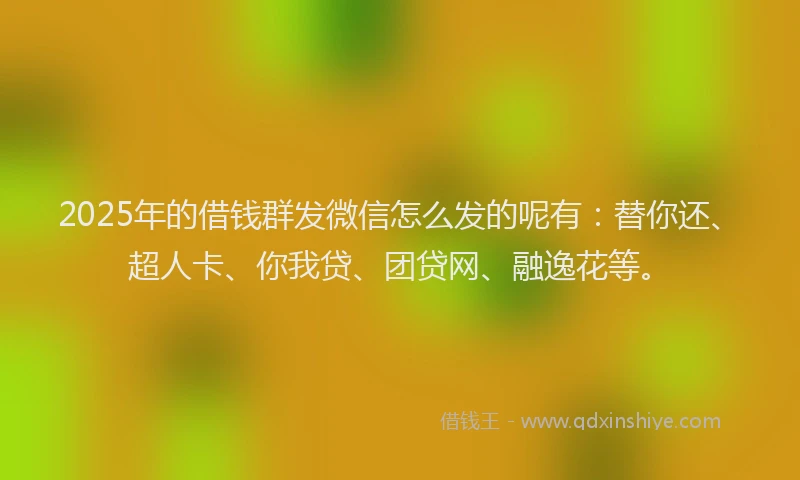 2025年的借钱群发微信怎么发的呢有：替你还、超人卡、你我贷、团贷网、融逸花等。