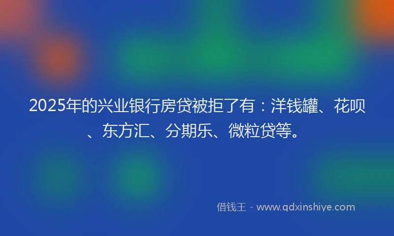 2025年的兴业银行房贷被拒了有：洋钱罐、花呗、东方汇、分期乐、微粒贷等。