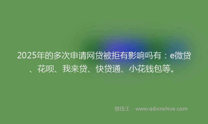 2025年的多次申请网贷被拒有影响吗有：e微贷、花呗、我来贷、快贷通、小花钱包等。
