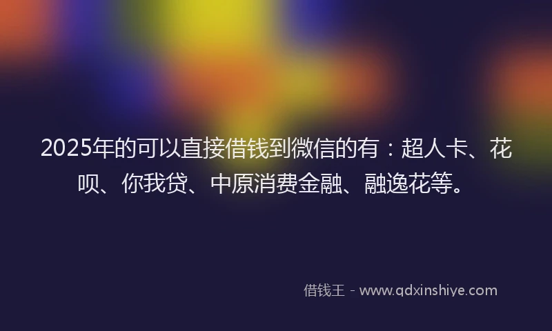 2025年的可以直接借钱到微信的有：超人卡、花呗、你我贷、中原消费金融、融逸花等。