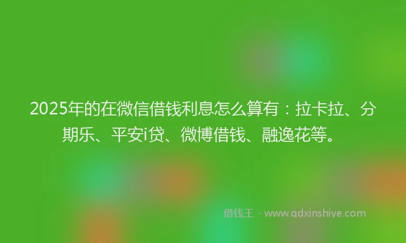 2025年的在微信借钱利息怎么算有：拉卡拉、分期乐、平安i贷、微博借钱、融逸花等。