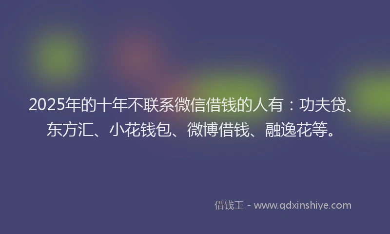 2025年的十年不联系微信借钱的人有：功夫贷、东方汇、小花钱包、微博借钱、融逸花等。