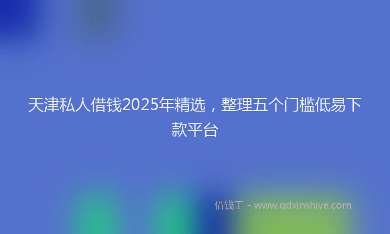 天津私人借钱2025年精选，整理五个门槛低易下款平台