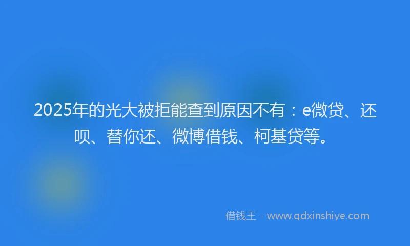2025年的光大被拒能查到原因不有：e微贷、还呗、替你还、微博借钱、柯基贷等。