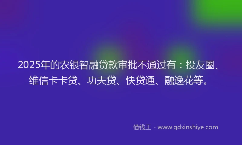 2025年的农银智融贷款审批不通过有：投友圈、维信卡卡贷、功夫贷、快贷通、融逸花等。