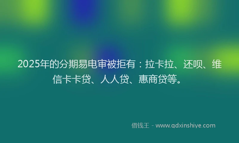 2025年的分期易电审被拒有：拉卡拉、还呗、维信卡卡贷、人人贷、惠商贷等。