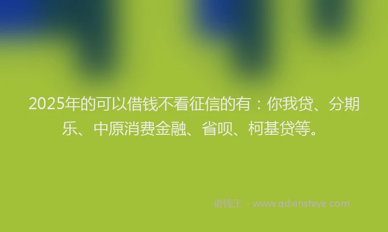 2025年的可以借钱不看征信的有：你我贷、分期乐、中原消费金融、省呗、柯基贷等。