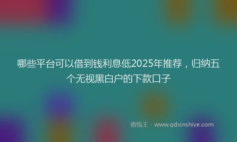 哪些平台可以借到钱利息低2025年推荐，归纳五个无视黑白户的下款口子