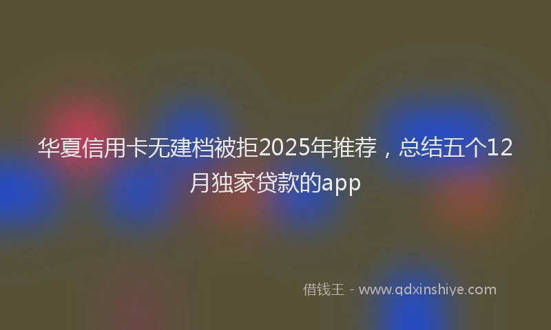 华夏信用卡无建档被拒2025年推荐，总结五个12月独家贷款的app