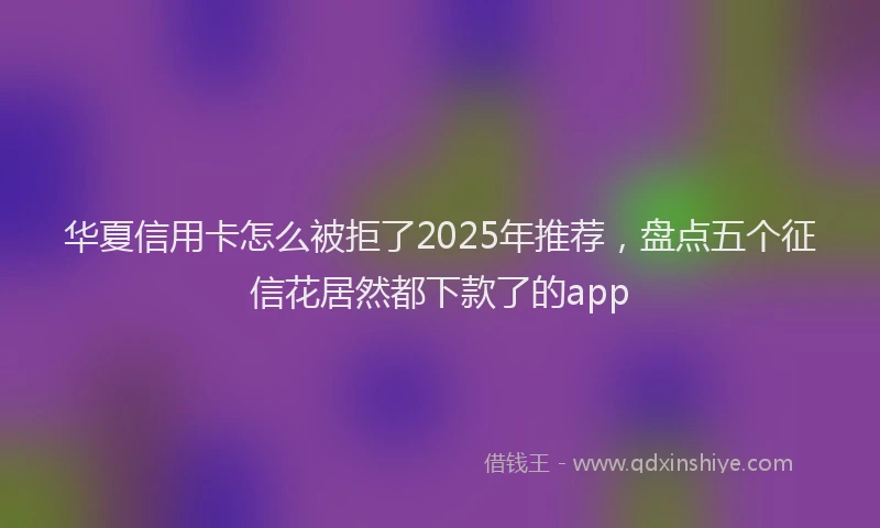 华夏信用卡怎么被拒了2025年推荐，盘点五个征信花居然都下款了的app