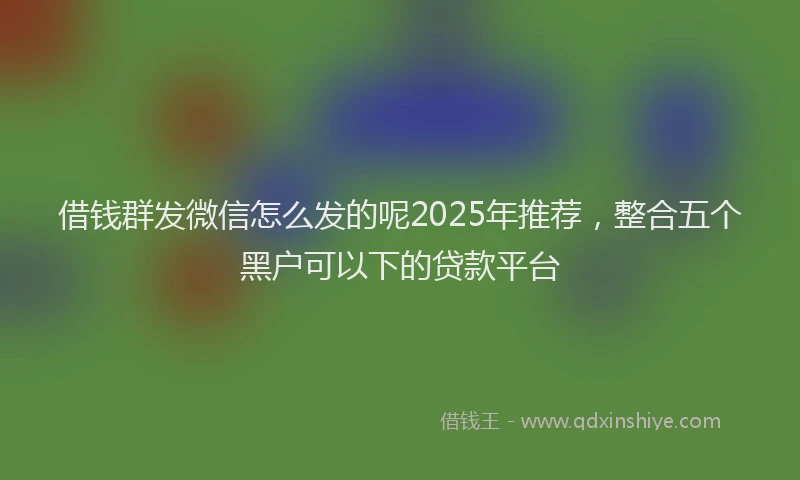 借钱群发微信怎么发的呢2025年推荐，整合五个黑户可以下的贷款平台
