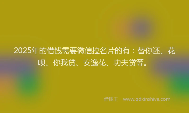 2025年的借钱需要微信拉名片的有：替你还、花呗、你我贷、安逸花、功夫贷等。