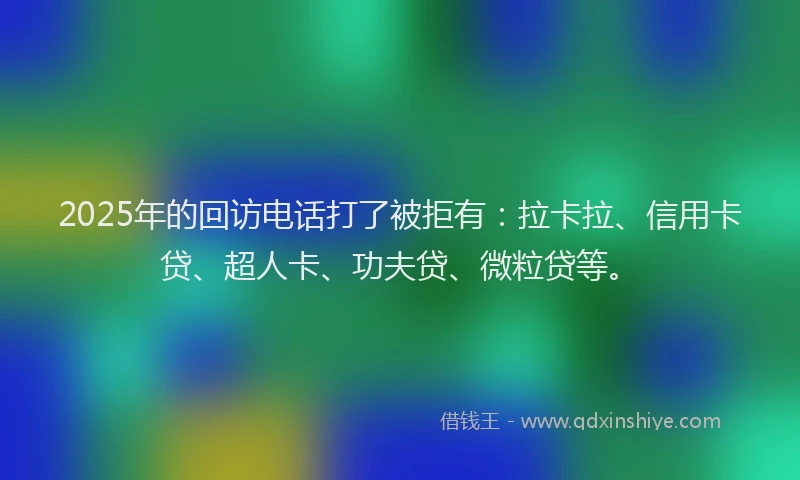 2025年的回访电话打了被拒有：拉卡拉、信用卡贷、超人卡、功夫贷、微粒贷等。