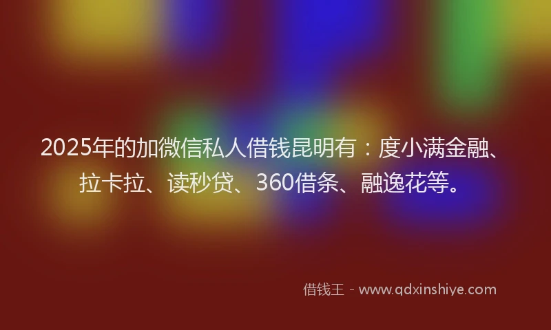 2025年的加微信私人借钱昆明有：度小满金融、拉卡拉、读秒贷、360借条、融逸花等。