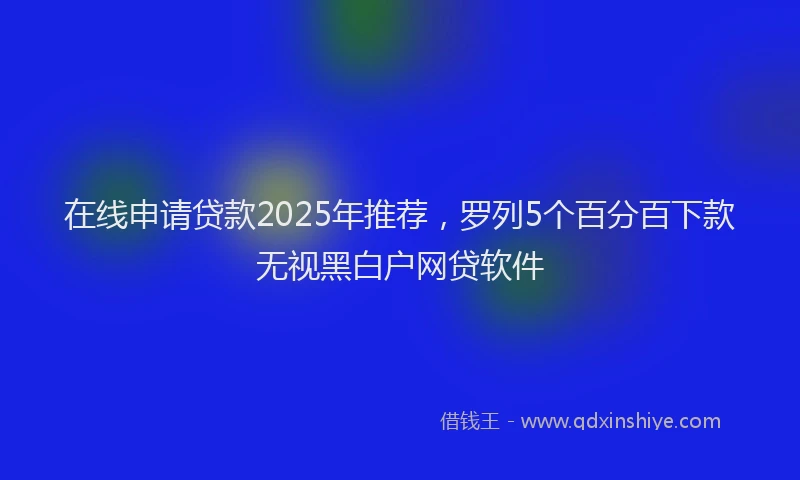 在线申请贷款2025年推荐，罗列5个百分百下款无视黑白户网贷软件