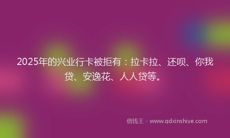 2025年的兴业行卡被拒有：拉卡拉、还呗、你我贷、安逸花、人人贷等。