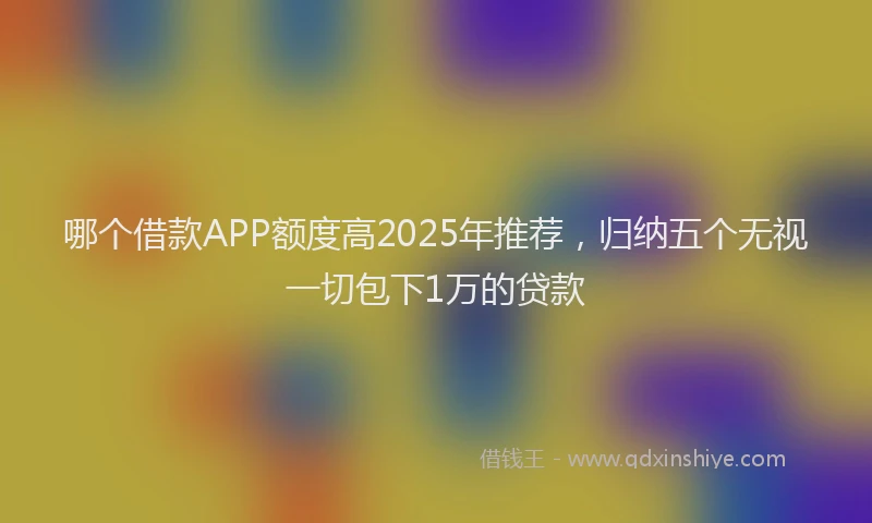 哪个借款APP额度高2025年推荐，归纳五个无视一切包下1万的贷款