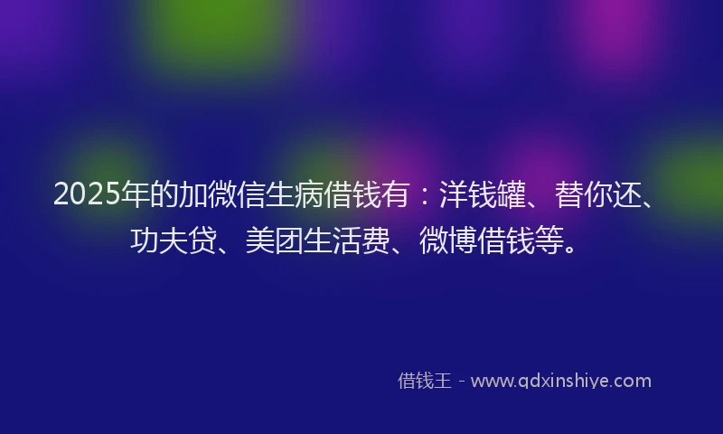 2025年的加微信生病借钱有：洋钱罐、替你还、功夫贷、美团生活费、微博借钱等。