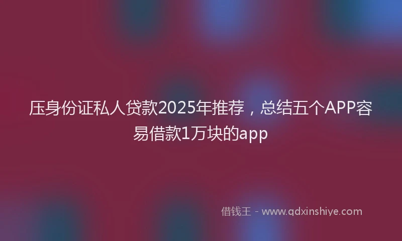 压身份证私人贷款2025年推荐，总结五个APP容易借款1万块的app