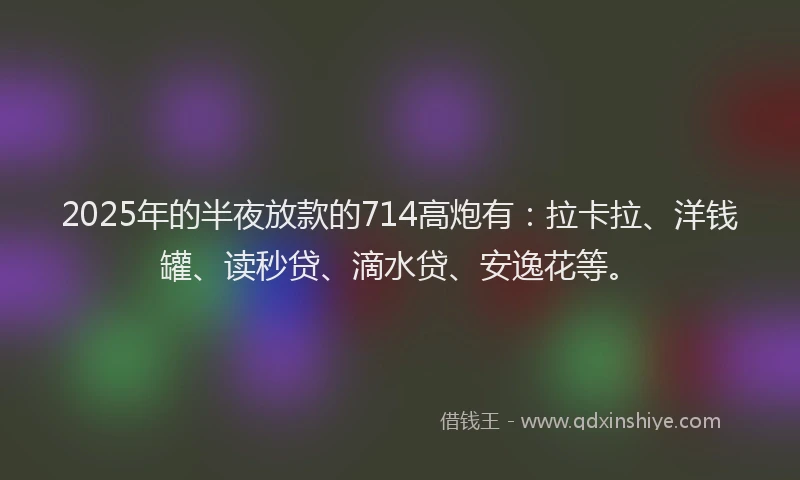 2025年的半夜放款的714高炮有：拉卡拉、洋钱罐、读秒贷、滴水贷、安逸花等。