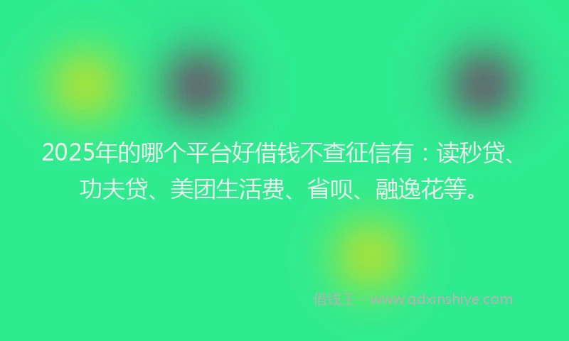 2025年的哪个平台好借钱不查征信有：读秒贷、功夫贷、美团生活费、省呗、融逸花等。