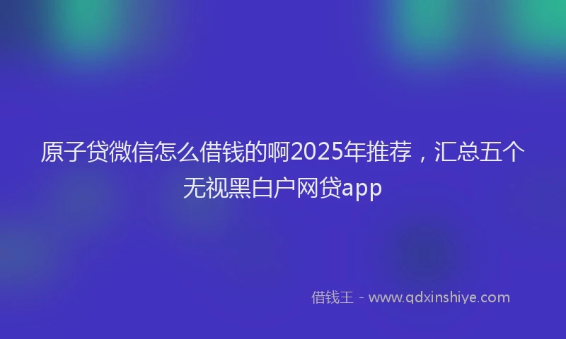 原子贷微信怎么借钱的啊2025年推荐，汇总五个无视黑白户网贷app