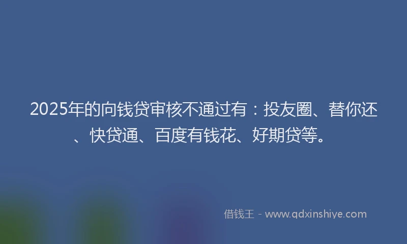 2025年的向钱贷审核不通过有：投友圈、替你还、快贷通、百度有钱花、好期贷等。