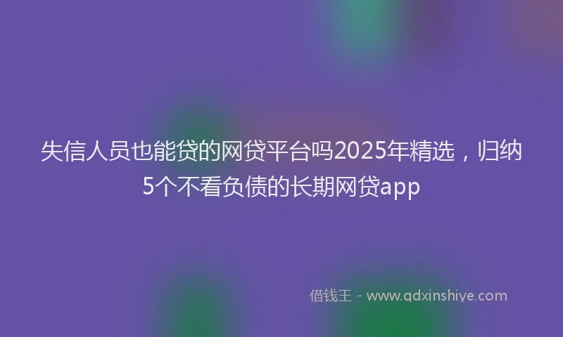 失信人员也能贷的网贷平台吗2025年精选，归纳5个不看负债的长期网贷app