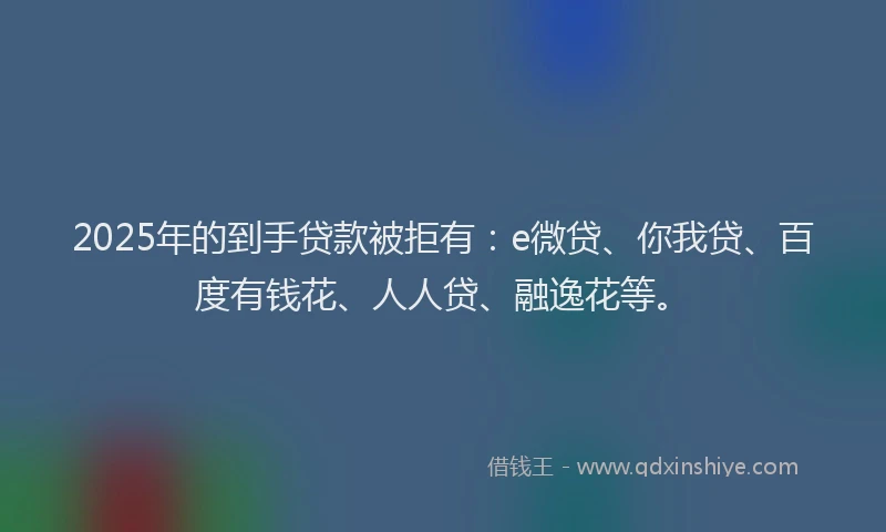 2025年的到手贷款被拒有：e微贷、你我贷、百度有钱花、人人贷、融逸花等。