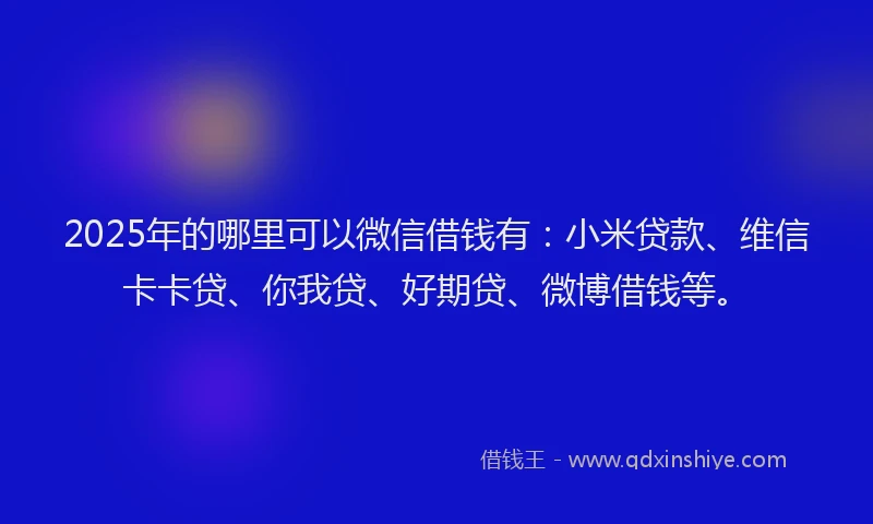 2025年的哪里可以微信借钱有：小米贷款、维信卡卡贷、你我贷、好期贷、微博借钱等。