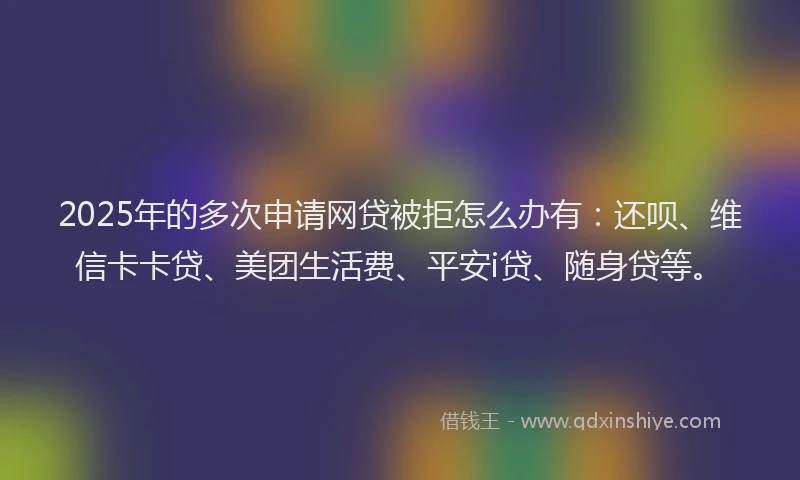 2025年的多次申请网贷被拒怎么办有：还呗、维信卡卡贷、美团生活费、平安i贷、随身贷等。