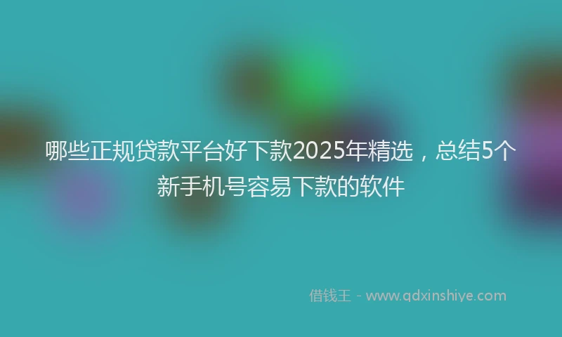 哪些正规贷款平台好下款2025年精选，总结5个新手机号容易下款的软件