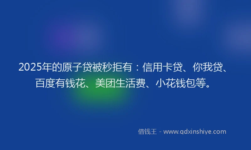 2025年的原子贷被秒拒有：信用卡贷、你我贷、百度有钱花、美团生活费、小花钱包等。