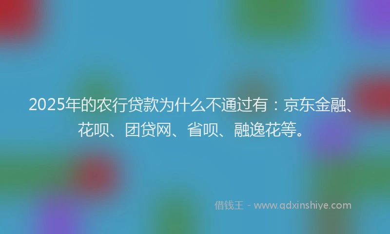 2025年的农行贷款为什么不通过有：京东金融、花呗、团贷网、省呗、融逸花等。