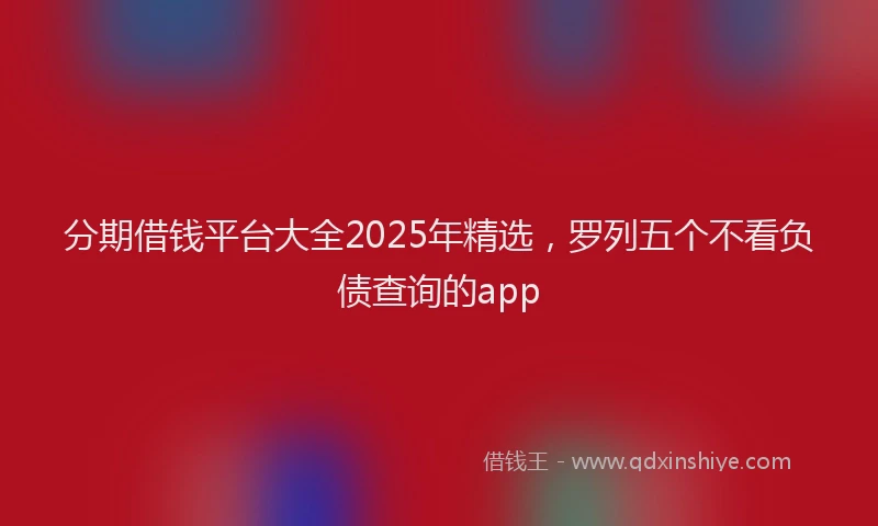 分期借钱平台大全2025年精选，罗列五个不看负债查询的app