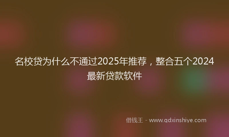 名校贷为什么不通过2025年推荐，整合五个2024最新贷款软件