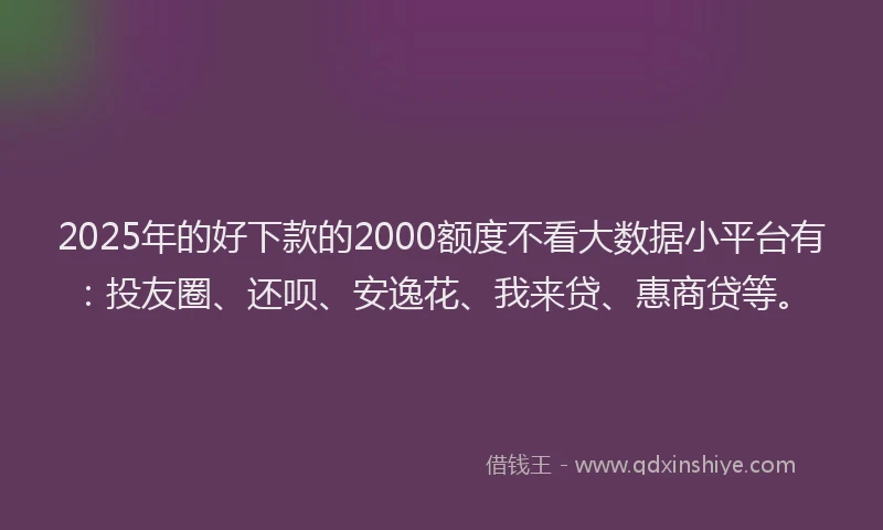 2025年的好下款的2000额度不看大数据小平台有：投友圈、还呗、安逸花、我来贷、惠商贷等。