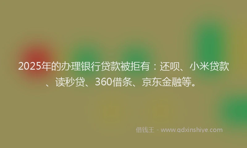 2025年的办理银行贷款被拒有：还呗、小米贷款、读秒贷、360借条、京东金融等。