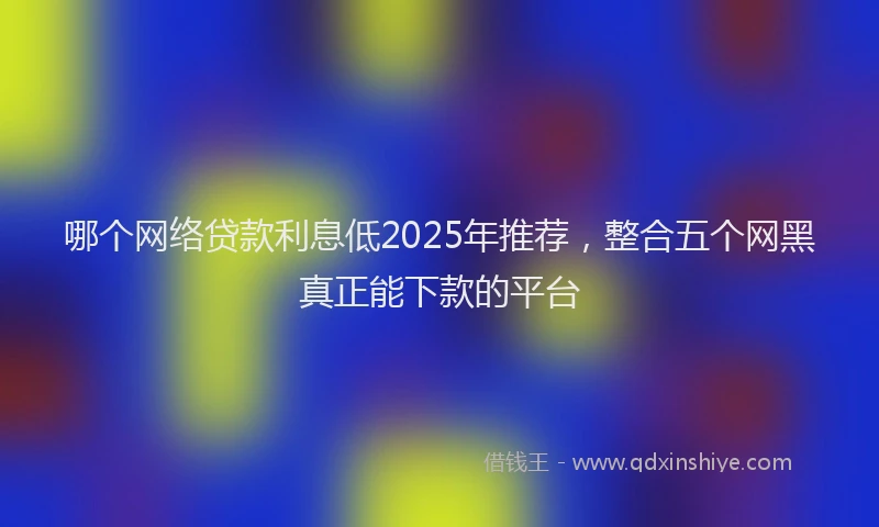 哪个网络贷款利息低2025年推荐，整合五个网黑真正能下款的平台