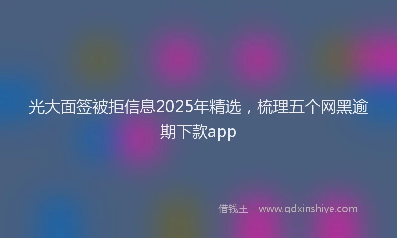光大面签被拒信息2025年精选，梳理五个网黑逾期下款app
