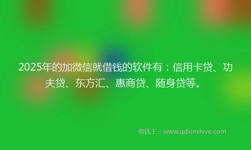 2025年的加微信就借钱的软件有：信用卡贷、功夫贷、东方汇、惠商贷、随身贷等。