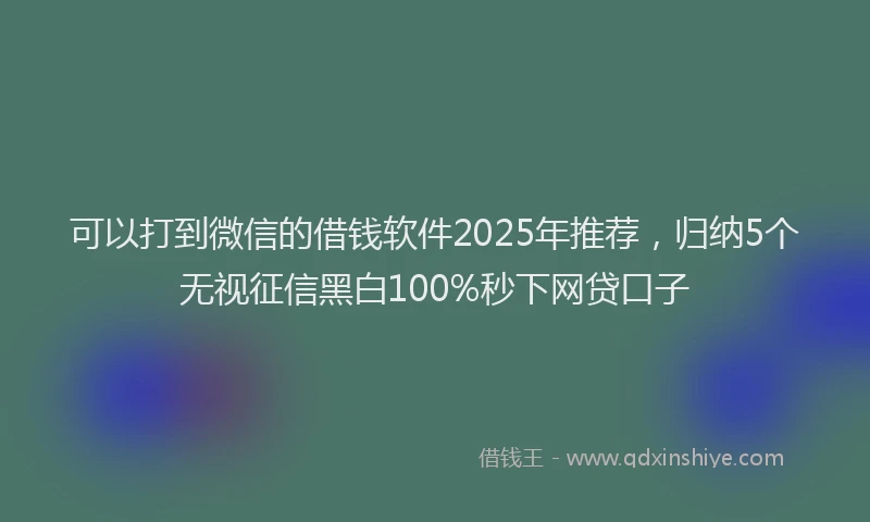 可以打到微信的借钱软件2025年推荐，归纳5个无视征信黑白100%秒下网贷口子