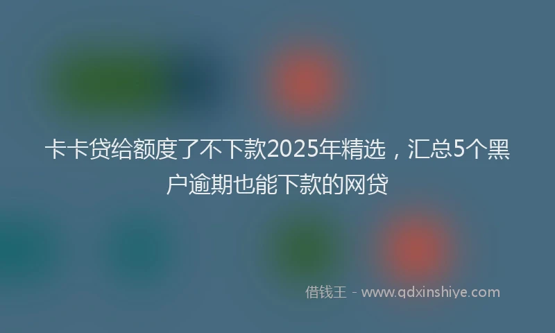 卡卡贷给额度了不下款2025年精选，汇总5个黑户逾期也能下款的网贷