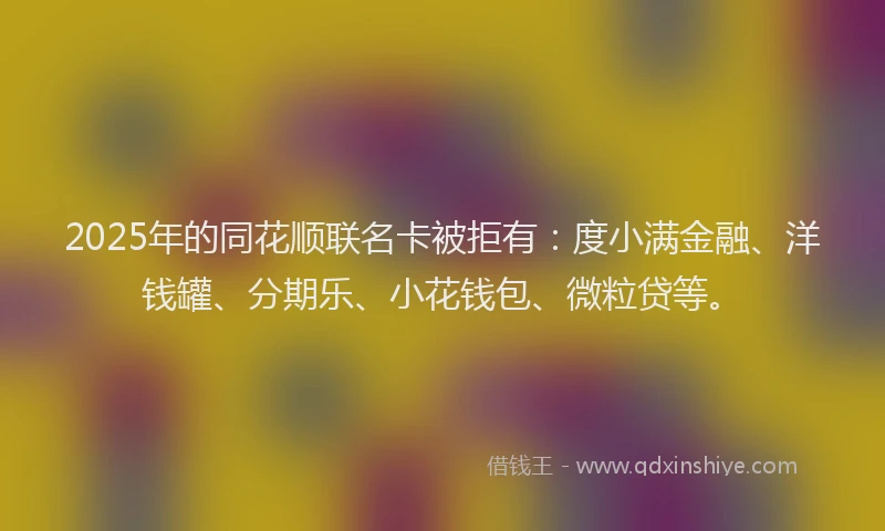 2025年的同花顺联名卡被拒有：度小满金融、洋钱罐、分期乐、小花钱包、微粒贷等。